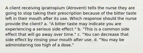 A client receiving ipratropium​ (Atrovent) tells the nurse they are going to stop taking their prescription because of the bitter taste left in their mouth after its use. Which response should the nurse provide the​ client? a. "A bitter taste may indicate you are experiencing a serious side effect." b. "This is a common side effect that will go away over time." c. "You can decrease that side effect by rinsing your mouth after use. d. "You may be administering too high of a dose."