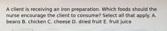 A client is receiving an iron preparation. Which foods should the nurse encourage the client to consume? Select all that apply. A. beans B. chicken C. cheese D. dried fruit E. fruit juice