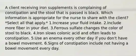 A client receiving iron supplements is complaining of constipation and the stool that is passed is black. Which information is appropriate for the nurse to share with the client? *Select all that apply.* 1.Increase your fluid intake. 2.Include more fiber in your diet. 3.Ferrous sulfate changes the color of stool to black. 4.Iron slows colonic acid and often leads to constipation. 5.Use an enema every other day if you don't have a bowel movement. 6.Signs of constipation include not having a bowel movement every day.