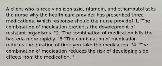 A client who is receiving isoniazid, rifampin, and ethambutol asks the nurse why the health care provider has prescribed three medications. Which response should the nurse provide? 1."The combination of medication prevents the development of resistant organisms. "2."The combination of medication kills the bacteria more rapidly. "3."The combination of medication reduces the duration of time you take the medication. "4."The combination of medication reduces the risk of developing side effects from the medication. "