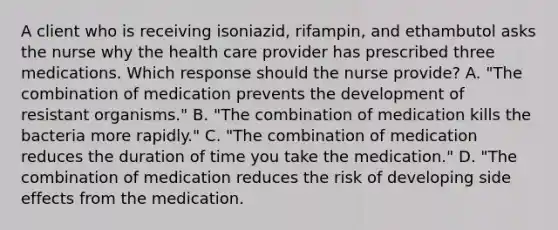 A client who is receiving isoniazid, rifampin, and ethambutol asks the nurse why the health care provider has prescribed three medications. Which response should the nurse provide? A. "The combination of medication prevents the development of resistant organisms." B. "The combination of medication kills the bacteria more rapidly." C. "The combination of medication reduces the duration of time you take the medication." D. "The combination of medication reduces the risk of developing side effects from the medication.