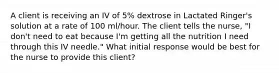 A client is receiving an IV of 5% dextrose in Lactated Ringer's solution at a rate of 100 ml/hour. The client tells the nurse, "I don't need to eat because I'm getting all the nutrition I need through this IV needle." What initial response would be best for the nurse to provide this client?