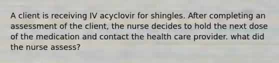 A client is receiving IV acyclovir for shingles. After completing an assessment of the client, the nurse decides to hold the next dose of the medication and contact the health care provider. what did the nurse assess?