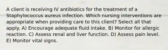 A client is receiving IV antibiotics for the treatment of a Staphylococcus aureus infection. Which nursing interventions are appropriate when providing care to this client? Select all that apply. A) Encourage adequate fluid intake. B) Monitor for allergic reaction. C) Assess renal and liver function. D) Assess pain level. E) Monitor vital signs.