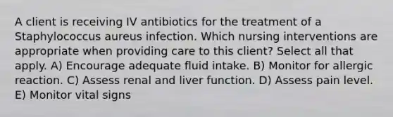 A client is receiving IV antibiotics for the treatment of a Staphylococcus aureus infection. Which nursing interventions are appropriate when providing care to this client? Select all that apply. A) Encourage adequate fluid intake. B) Monitor for allergic reaction. C) Assess renal and liver function. D) Assess pain level. E) Monitor vital signs