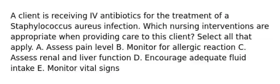 A client is receiving IV antibiotics for the treatment of a Staphylococcus aureus infection. Which nursing interventions are appropriate when providing care to this​ client? Select all that apply. A. Assess pain level B. Monitor for allergic reaction C. Assess renal and liver function D. Encourage adequate fluid intake E. Monitor vital signs