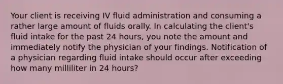 Your client is receiving IV fluid administration and consuming a rather large amount of fluids orally. In calculating the client's fluid intake for the past 24 hours, you note the amount and immediately notify the physician of your findings. Notification of a physician regarding fluid intake should occur after exceeding how many milliliter in 24 hours?