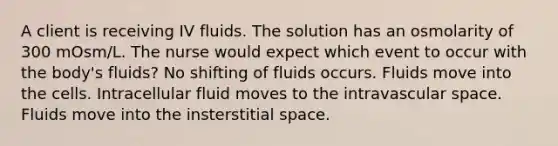 A client is receiving IV fluids. The solution has an osmolarity of 300 mOsm/L. The nurse would expect which event to occur with the body's fluids? No shifting of fluids occurs. Fluids move into the cells. Intracellular fluid moves to the intravascular space. Fluids move into the insterstitial space.