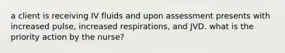 a client is receiving IV fluids and upon assessment presents with increased pulse, increased respirations, and JVD. what is the priority action by the nurse?