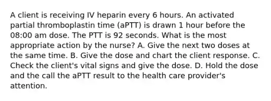 A client is receiving IV heparin every 6 hours. An activated partial thromboplastin time (aPTT) is drawn 1 hour before the 08:00 am dose. The PTT is 92 seconds. What is the most appropriate action by the nurse? A. Give the next two doses at the same time. B. Give the dose and chart the client response. C. Check the client's vital signs and give the dose. D. Hold the dose and the call the aPTT result to the health care provider's attention.