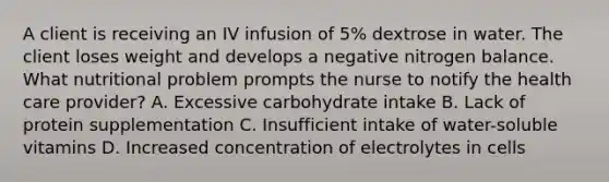 A client is receiving an IV infusion of 5% dextrose in water. The client loses weight and develops a negative nitrogen balance. What nutritional problem prompts the nurse to notify the health care provider? A. Excessive carbohydrate intake B. Lack of protein supplementation C. Insufficient intake of water-soluble vitamins D. Increased concentration of electrolytes in cells