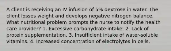 A client is receiving an IV infusion of 5% dextrose in water. The client losses weight and develops negative nitrogen balance. What nutritional problem prompts the nurse to notify the health care provider? 1. Excessive carbohydrate intake. 2. Lack of protein supplementation. 3. Insufficient intake of water-soluble vitamins. 4. Increased concentration of electrolytes in cells.