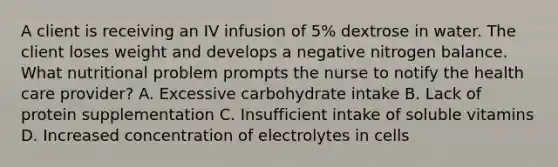 A client is receiving an IV infusion of 5% dextrose in water. The client loses weight and develops a negative nitrogen balance. What nutritional problem prompts the nurse to notify the health care provider? A. Excessive carbohydrate intake B. Lack of protein supplementation C. Insufficient intake of soluble vitamins D. Increased concentration of electrolytes in cells