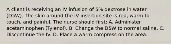 A client is receiving an IV infusion of 5% dextrose in water (D5W). The skin around the IV insertion site is red, warm to touch, and painful. The nurse should first: A. Administer acetaminophen (Tylenol). B. Change the D5W to normal saline. C. Discontinue the IV. D. Place a warm compress on the area.