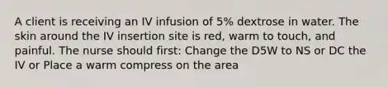 A client is receiving an IV infusion of 5% dextrose in water. The skin around the IV insertion site is red, warm to touch, and painful. The nurse should first: Change the D5W to NS or DC the IV or Place a warm compress on the area