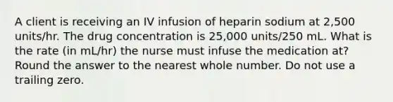 A client is receiving an IV infusion of heparin sodium at 2,500 units/hr. The drug concentration is 25,000 units/250 mL. What is the rate (in mL/hr) the nurse must infuse the medication at? Round the answer to the nearest whole number. Do not use a trailing zero.