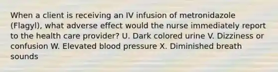 When a client is receiving an IV infusion of metronidazole (Flagyl), what adverse effect would the nurse immediately report to the health care provider? U. Dark colored urine V. Dizziness or confusion W. Elevated blood pressure X. Diminished breath sounds