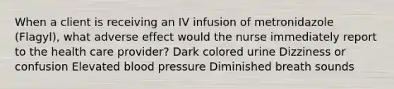 When a client is receiving an IV infusion of metronidazole (Flagyl), what adverse effect would the nurse immediately report to the health care provider? Dark colored urine Dizziness or confusion Elevated blood pressure Diminished breath sounds