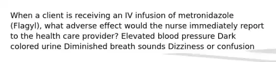 When a client is receiving an IV infusion of metronidazole (Flagyl), what adverse effect would the nurse immediately report to the health care provider? Elevated blood pressure Dark colored urine Diminished breath sounds Dizziness or confusion