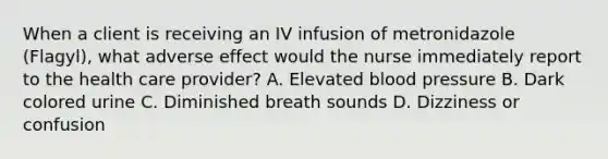 When a client is receiving an IV infusion of metronidazole (Flagyl), what adverse effect would the nurse immediately report to the health care provider? A. Elevated blood pressure B. Dark colored urine C. Diminished breath sounds D. Dizziness or confusion