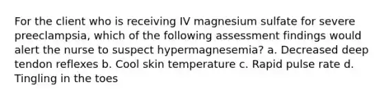 For the client who is receiving IV magnesium sulfate for severe preeclampsia, which of the following assessment findings would alert the nurse to suspect hypermagnesemia? a. Decreased deep tendon reflexes b. Cool skin temperature c. Rapid pulse rate d. Tingling in the toes