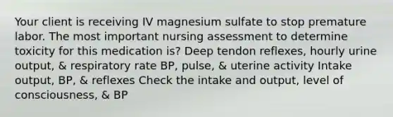 Your client is receiving IV magnesium sulfate to stop premature labor. The most important nursing assessment to determine toxicity for this medication is? Deep tendon reflexes, hourly urine output, & respiratory rate BP, pulse, & uterine activity Intake output, BP, & reflexes Check the intake and output, level of consciousness, & BP