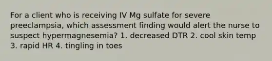 For a client who is receiving IV Mg sulfate for severe preeclampsia, which assessment finding would alert the nurse to suspect hypermagnesemia? 1. decreased DTR 2. cool skin temp 3. rapid HR 4. tingling in toes