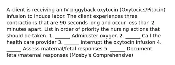 A client is receiving an IV piggyback oxytocin (Oxytocics/Pitocin) infusion to induce labor. The client experiences three contractions that are 90 seconds long and occur less than 2 minutes apart. List in order of priority the nursing actions that should be taken. 1. ______ Administer oxygen 2. ______ Call the health care provider 3. ______ Interrupt the oxytocin infusion 4. ______ Assess maternal/fetal responses 5. ______ Document fetal/maternal responses (Mosby's Comprehensive)