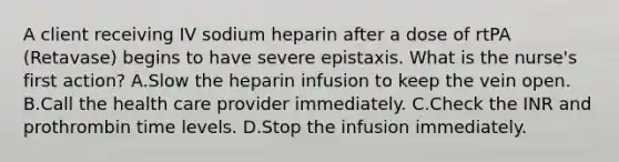 A client receiving IV sodium heparin after a dose of rtPA (Retavase) begins to have severe epistaxis. What is the nurse's first action? A.Slow the heparin infusion to keep the vein open. B.Call the health care provider immediately. C.Check the INR and prothrombin time levels. D.Stop the infusion immediately.