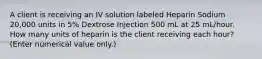 A client is receiving an IV solution labeled Heparin Sodium 20,000 units in 5% Dextrose Injection 500 mL at 25 mL/hour. How many units of heparin is the client receiving each hour? (Enter numerical value only.)