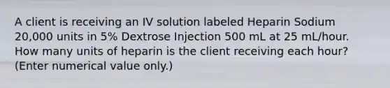 A client is receiving an IV solution labeled Heparin Sodium 20,000 units in 5% Dextrose Injection 500 mL at 25 mL/hour. How many units of heparin is the client receiving each hour? (Enter numerical value only.)