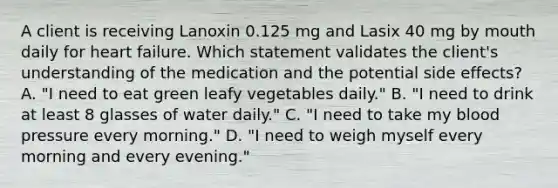 A client is receiving Lanoxin 0.125 mg and Lasix 40 mg by mouth daily for heart failure. Which statement validates the client's understanding of the medication and the potential side effects? A. "I need to eat green leafy vegetables daily." B. "I need to drink at least 8 glasses of water daily." C. "I need to take my blood pressure every morning." D. "I need to weigh myself every morning and every evening."