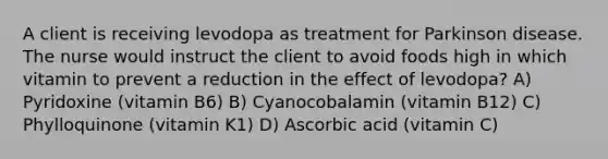 A client is receiving levodopa as treatment for Parkinson disease. The nurse would instruct the client to avoid foods high in which vitamin to prevent a reduction in the effect of levodopa? A) Pyridoxine (vitamin B6) B) Cyanocobalamin (vitamin B12) C) Phylloquinone (vitamin K1) D) Ascorbic acid (vitamin C)