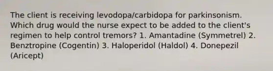 The client is receiving levodopa/carbidopa for parkinsonism. Which drug would the nurse expect to be added to the client's regimen to help control tremors? 1. Amantadine (Symmetrel) 2. Benztropine (Cogentin) 3. Haloperidol (Haldol) 4. Donepezil (Aricept)