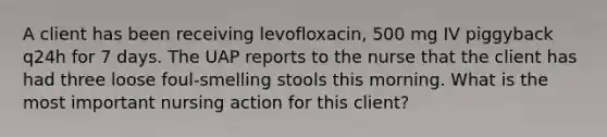 A client has been receiving levofloxacin, 500 mg IV piggyback q24h for 7 days. The UAP reports to the nurse that the client has had three loose foul-smelling stools this morning. What is the most important nursing action for this client?