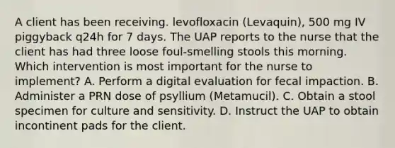 A client has been receiving. levofloxacin (Levaquin), 500 mg IV piggyback q24h for 7 days. The UAP reports to the nurse that the client has had three loose foul-smelling stools this morning. Which intervention is most important for the nurse to implement? A. Perform a digital evaluation for fecal impaction. B. Administer a PRN dose of psyllium (Metamucil). C. Obtain a stool specimen for culture and sensitivity. D. Instruct the UAP to obtain incontinent pads for the client.