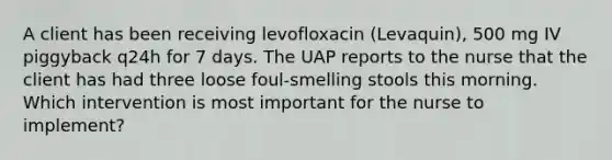 A client has been receiving levofloxacin (Levaquin), 500 mg IV piggyback q24h for 7 days. The UAP reports to the nurse that the client has had three loose foul-smelling stools this morning. Which intervention is most important for the nurse to implement?