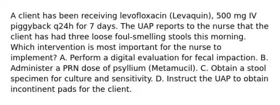 A client has been receiving levofloxacin (Levaquin), 500 mg IV piggyback q24h for 7 days. The UAP reports to the nurse that the client has had three loose foul-smelling stools this morning. Which intervention is most important for the nurse to implement? A. Perform a digital evaluation for fecal impaction. B. Administer a PRN dose of psyllium (Metamucil). C. Obtain a stool specimen for culture and sensitivity. D. Instruct the UAP to obtain incontinent pads for the client.