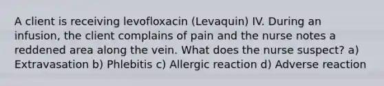 A client is receiving levofloxacin (Levaquin) IV. During an infusion, the client complains of pain and the nurse notes a reddened area along the vein. What does the nurse suspect? a) Extravasation b) Phlebitis c) Allergic reaction d) Adverse reaction