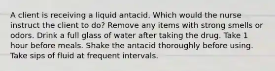 A client is receiving a liquid antacid. Which would the nurse instruct the client to do? Remove any items with strong smells or odors. Drink a full glass of water after taking the drug. Take 1 hour before meals. Shake the antacid thoroughly before using. Take sips of fluid at frequent intervals.