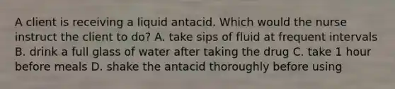 A client is receiving a liquid antacid. Which would the nurse instruct the client to do? A. take sips of fluid at frequent intervals B. drink a full glass of water after taking the drug C. take 1 hour before meals D. shake the antacid thoroughly before using