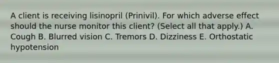 A client is receiving lisinopril​ (Prinivil). For which adverse effect should the nurse monitor this​ client? (Select all that​ apply.) A. Cough B. Blurred vision C. Tremors D. Dizziness E. Orthostatic hypotension