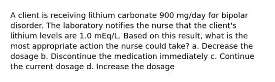 A client is receiving lithium carbonate 900 mg/day for bipolar disorder. The laboratory notifies the nurse that the client's lithium levels are 1.0 mEq/L. Based on this result, what is the most appropriate action the nurse could take? a. Decrease the dosage b. Discontinue the medication immediately c. Continue the current dosage d. Increase the dosage