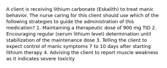 A client is receiving lithium carbonate (Eskalith) to treat manic behavior. The nurse caring for this client should use which of the following strategies to guide the administration of this medication? 1. Maintaining a therapeutic dose of 900 mg TID 2. Encouraging regular (serum lithium level) determination until stabilization of the maintenance dose 3. Telling the client to expect control of manic symptoms 7 to 10 days after starting lithium therapy 4. Advising the client to report muscle weakness as it indicates severe toxicity