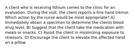 A client who is receiving lithium comes to the clinic for an evaluation. During the visit, the client reports a fine hand tremor. Which action by the nurse would be most appropriate? A) Immediately obtain a specimen to determine the clients blood drug level. B) Suggest that the client take the medication with meals or snacks. C) Assist the client in minimizing exposure to stressors. D) Encourage the client to elevate the affected hand on a pillow.