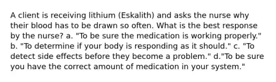 A client is receiving lithium (Eskalith) and asks the nurse why their blood has to be drawn so often. What is the best response by the nurse? a. "To be sure the medication is working properly." b. "To determine if your body is responding as it should." c. "To detect side effects before they become a problem." d."To be sure you have the correct amount of medication in your system."