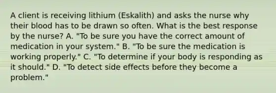 A client is receiving lithium​ (Eskalith) and asks the nurse why their blood has to be drawn so often. What is the best response by the​ nurse? A. ​"To be sure you have the correct amount of medication in your​ system." B. ​"To be sure the medication is working​ properly." C. ​"To determine if your body is responding as it​ should." D. ​"To detect side effects before they become a​ problem."