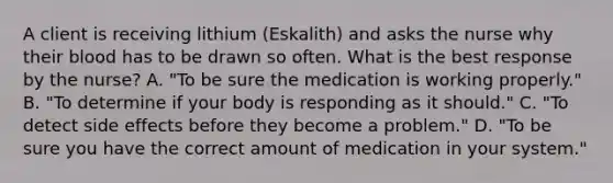 A client is receiving lithium (Eskalith) and asks the nurse why their blood has to be drawn so often. What is the best response by the nurse? A. "To be sure the medication is working properly." B. "To determine if your body is responding as it should." C. "To detect side effects before they become a problem." D. "To be sure you have the correct amount of medication in your system."