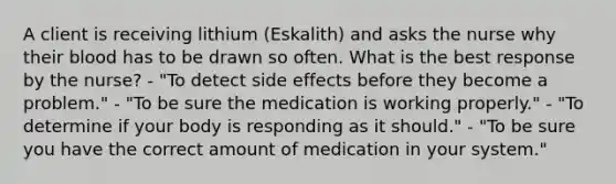 A client is receiving lithium (Eskalith) and asks the nurse why their blood has to be drawn so often. What is the best response by the nurse? - "To detect side effects before they become a problem." - "To be sure the medication is working properly." - "To determine if your body is responding as it should." - "To be sure you have the correct amount of medication in your system."