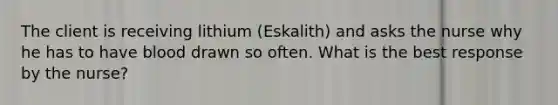 The client is receiving lithium (Eskalith) and asks the nurse why he has to have blood drawn so often. What is the best response by the nurse?